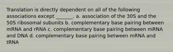 Translation is directly dependent on all of the following associations except _______. a. association of the 30S and the 50S ribosomal subunits b. complementary base pairing between mRNA and rRNA c. complementary base pairing between mRNA and DNA d. complementary base pairing between mRNA and tRNA