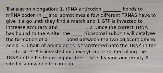 Translation elongation: 1. tRNA anticodon ________ bonds to mRNA codon in __ site. sometimes a few different TRNAS have to give it a go until they find a match and 1 GTP is invested to increase accuracy and ____________. 2. Once the correct TRNA has bound to the A site, the _____ ribosomal subunit will catalyse the formation of a _______ bond between the two adjacent amino acids. 3. Chain of amino acids is transferred onto the TRNA in the __ site. 4. GTP is invested and everything is shifted along the TRNA in the P site exiting out the __ site. leaving and empty A site for a new one to come in.