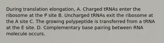 During translation elongation, A. Charged tRNAs enter the ribosome at the P site B. Uncharged tRNAs exit the ribosome at the A site C. The growing polypeptide is transferred from a tRNA at the E site. D. Complementary base pairing between RNA molecule occurs.