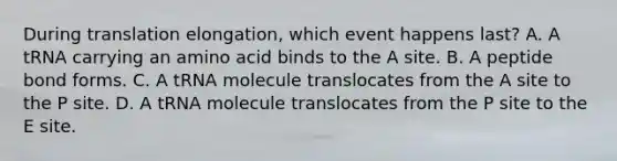 During translation elongation, which event happens last? A. A tRNA carrying an amino acid binds to the A site. B. A peptide bond forms. C. A tRNA molecule translocates from the A site to the P site. D. A tRNA molecule translocates from the P site to the E site.