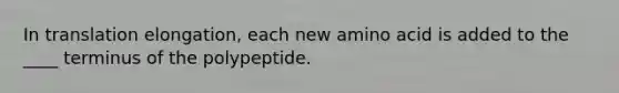 In translation elongation, each new amino acid is added to the ____ terminus of the polypeptide.