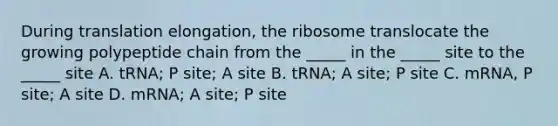 During translation elongation, the ribosome translocate the growing polypeptide chain from the _____ in the _____ site to the _____ site A. tRNA; P site; A site B. tRNA; A site; P site C. mRNA, P site; A site D. mRNA; A site; P site