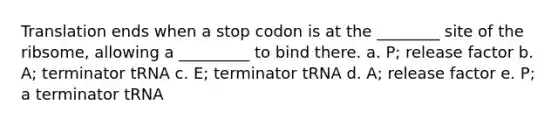 Translation ends when a stop codon is at the ________ site of the ribsome, allowing a _________ to bind there. a. P; release factor b. A; terminator tRNA c. E; terminator tRNA d. A; release factor e. P; a terminator tRNA