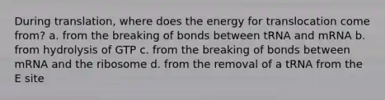 During translation, where does the energy for translocation come from? a. from the breaking of bonds between tRNA and mRNA b. from hydrolysis of GTP c. from the breaking of bonds between mRNA and the ribosome d. from the removal of a tRNA from the E site