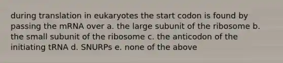 during translation in eukaryotes the start codon is found by passing the mRNA over a. the large subunit of the ribosome b. the small subunit of the ribosome c. the anticodon of the initiating tRNA d. SNURPs e. none of the above