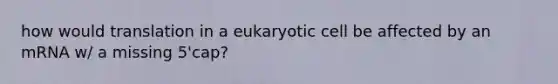 how would translation in a eukaryotic cell be affected by an mRNA w/ a missing 5'cap?