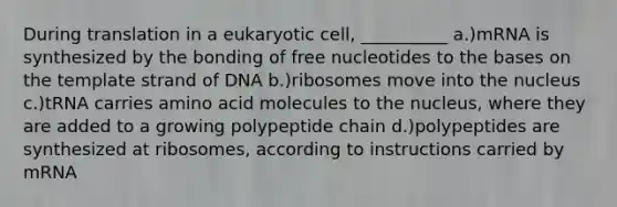 During translation in a eukaryotic cell, __________ a.)mRNA is synthesized by the bonding of free nucleotides to the bases on the template strand of DNA b.)ribosomes move into the nucleus c.)tRNA carries amino acid molecules to the nucleus, where they are added to a growing polypeptide chain d.)polypeptides are synthesized at ribosomes, according to instructions carried by mRNA