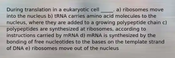 During translation in a eukaryotic cell _____. a) ribosomes move into the nucleus b) tRNA carries amino acid molecules to the nucleus, where they are added to a growing polypeptide chain c) polypeptides are synthesized at ribosomes, according to instructions carried by mRNA d) mRNA is synthesized by the bonding of free nucleotides to the bases on the template strand of DNA e) ribosomes move out of the nucleus