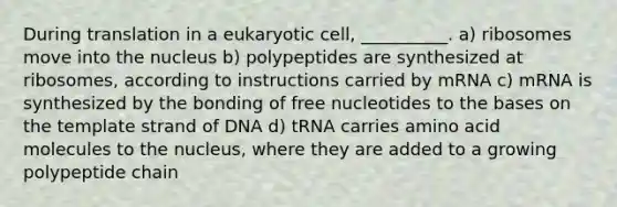 During translation in a eukaryotic cell, __________. a) ribosomes move into the nucleus b) polypeptides are synthesized at ribosomes, according to instructions carried by mRNA c) mRNA is synthesized by the bonding of free nucleotides to the bases on the template strand of DNA d) tRNA carries amino acid molecules to the nucleus, where they are added to a growing polypeptide chain