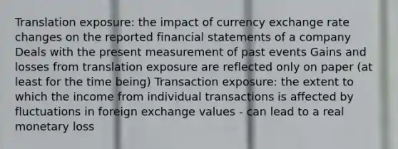 Translation exposure: the impact of currency exchange rate changes on the reported financial statements of a company Deals with the present measurement of past events Gains and losses from translation exposure are reflected only on paper (at least for the time being) Transaction exposure: the extent to which the income from individual transactions is affected by fluctuations in foreign exchange values - can lead to a real monetary loss