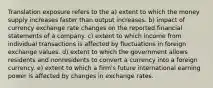 Translation exposure refers to the a) extent to which the money supply increases faster than output increases. b) impact of currency exchange rate changes on the reported financial statements of a company. c) extent to which income from individual transactions is affected by fluctuations in foreign exchange values. d) extent to which the government allows residents and nonresidents to convert a currency into a foreign currency. e) extent to which a firm's future international earning power is affected by changes in exchange rates.