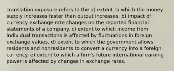 Translation exposure refers to the a) extent to which the money supply increases faster than output increases. b) impact of currency exchange rate changes on the reported financial statements of a company. c) extent to which income from individual transactions is affected by fluctuations in foreign exchange values. d) extent to which the government allows residents and nonresidents to convert a currency into a foreign currency. e) extent to which a firm's future international earning power is affected by changes in exchange rates.