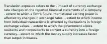 Translation exposure refers to the - impact of currency exchange rate changes on the reported financial statements of a company. - extent to which a firm's future international earning power is affected by changes in exchange rates. - extent to which income from individual transactions is affected by fluctuations in foreign exchange values. - extent to which the government allows residents and nonresidents to convert a currency into a foreign currency. - extent to which the money supply increases faster than output increases.