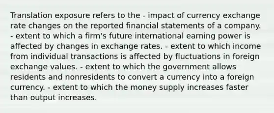 Translation exposure refers to the - impact of currency exchange rate changes on the reported financial statements of a company. - extent to which a firm's future international earning power is affected by changes in exchange rates. - extent to which income from individual transactions is affected by fluctuations in foreign exchange values. - extent to which the government allows residents and nonresidents to convert a currency into a foreign currency. - extent to which the money supply increases faster than output increases.