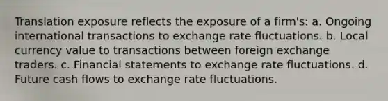 Translation exposure reflects the exposure of a firm's: a. Ongoing international transactions to exchange rate fluctuations. b. Local currency value to transactions between foreign exchange traders. c. Financial statements to exchange rate fluctuations. d. Future cash flows to exchange rate fluctuations.