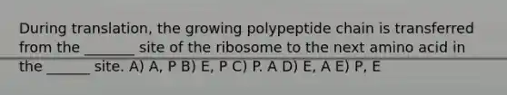 During translation, the growing polypeptide chain is transferred from the _______ site of the ribosome to the next amino acid in the ______ site. A) A, P B) E, P C) P. A D) E, A E) P, E