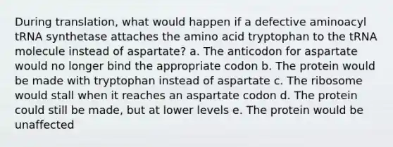 During translation, what would happen if a defective aminoacyl tRNA synthetase attaches the amino acid tryptophan to the tRNA molecule instead of aspartate? a. The anticodon for aspartate would no longer bind the appropriate codon b. The protein would be made with tryptophan instead of aspartate c. The ribosome would stall when it reaches an aspartate codon d. The protein could still be made, but at lower levels e. The protein would be unaffected