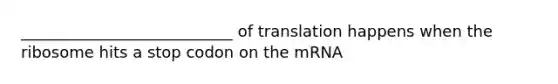 ___________________________ of translation happens when the ribosome hits a stop codon on the mRNA