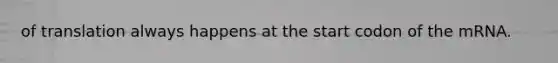 of translation always happens at the start codon of the mRNA.