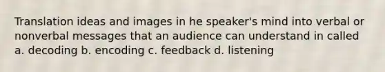 Translation ideas and images in he speaker's mind into verbal or nonverbal messages that an audience can understand in called a. decoding b. encoding c. feedback d. listening