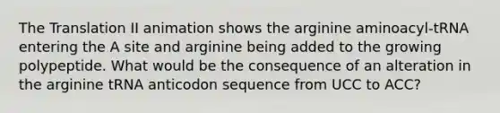 The Translation II animation shows the arginine aminoacyl-tRNA entering the A site and arginine being added to the growing polypeptide. What would be the consequence of an alteration in the arginine tRNA anticodon sequence from UCC to ACC?