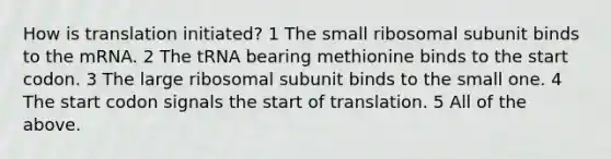 How is translation initiated? 1 The small ribosomal subunit binds to the mRNA. 2 The tRNA bearing methionine binds to the start codon. 3 The large ribosomal subunit binds to the small one. 4 The start codon signals the start of translation. 5 All of the above.