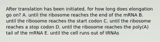 After translation has been initiated, for how long does elongation go on? A. until the ribosome reaches the end of the mRNA B. until the ribosome reaches the start codon C. until the ribosome reaches a stop codon D. until the ribosome reaches the poly(A) tail of the mRNA E. until the cell runs out of tRNAs