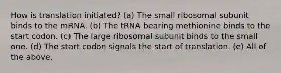 How is translation initiated? (a) The small ribosomal subunit binds to the mRNA. (b) The tRNA bearing methionine binds to the start codon. (c) The large ribosomal subunit binds to the small one. (d) The start codon signals the start of translation. (e) All of the above.