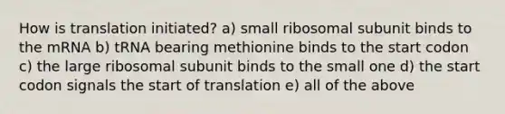 How is translation initiated? a) small ribosomal subunit binds to the mRNA b) tRNA bearing methionine binds to the start codon c) the large ribosomal subunit binds to the small one d) the start codon signals the start of translation e) all of the above