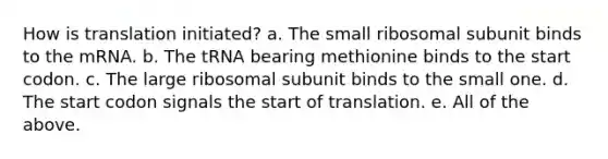 How is translation initiated? a. The small ribosomal subunit binds to the mRNA. b. The tRNA bearing methionine binds to the start codon. c. The large ribosomal subunit binds to the small one. d. The start codon signals the start of translation. e. All of the above.