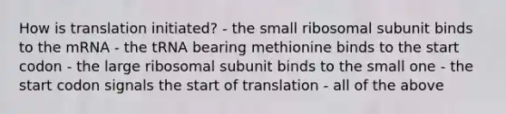 How is translation initiated? - the small ribosomal subunit binds to the mRNA - the tRNA bearing methionine binds to the start codon - the large ribosomal subunit binds to the small one - the start codon signals the start of translation - all of the above