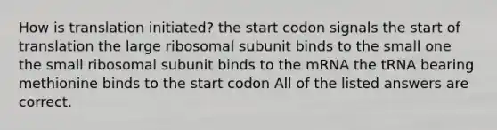 How is translation initiated? the start codon signals the start of translation the large ribosomal subunit binds to the small one the small ribosomal subunit binds to the mRNA the tRNA bearing methionine binds to the start codon All of the listed answers are correct.