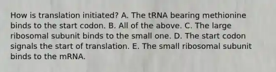 How is translation initiated? A. The tRNA bearing methionine binds to the start codon. B. All of the above. C. The large ribosomal subunit binds to the small one. D. The start codon signals the start of translation. E. The small ribosomal subunit binds to the mRNA.