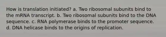 How is translation initiated? a. Two ribosomal subunits bind to the mRNA transcript. b. Two ribosomal subunits bind to the DNA sequence. c. RNA polymerase binds to the promoter sequence. d. DNA helicase binds to the origins of replication.