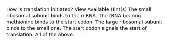 How is translation initiated? View Available Hint(s) The small ribosomal subunit binds to the mRNA. The tRNA bearing methionine binds to the start codon. The large ribosomal subunit binds to the small one. The start codon signals the start of translation. All of the above.