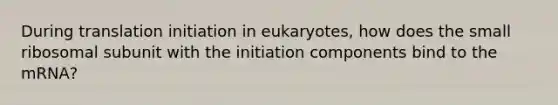 During translation initiation in eukaryotes, how does the small ribosomal subunit with the initiation components bind to the mRNA?