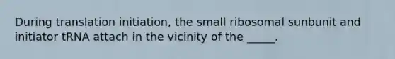 During translation initiation, the small ribosomal sunbunit and initiator tRNA attach in the vicinity of the _____.