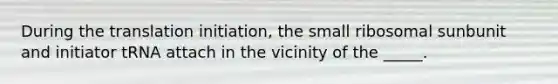 During the translation initiation, the small ribosomal sunbunit and initiator tRNA attach in the vicinity of the _____.