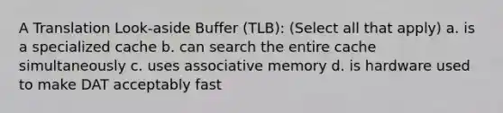 A Translation Look-aside Buffer (TLB): (Select all that apply) a. is a specialized cache b. can search the entire cache simultaneously c. uses associative memory d. is hardware used to make DAT acceptably fast