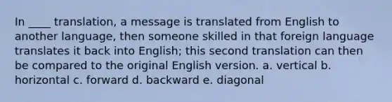 In ____ translation, a message is translated from English to another language, then someone skilled in that foreign language translates it back into English; this second translation can then be compared to the original English version. a. vertical b. horizontal c. forward d. backward e. diagonal