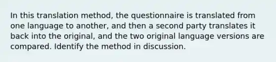 In this translation method, the questionnaire is translated from one language to another, and then a second party translates it back into the original, and the two original language versions are compared. Identify the method in discussion.