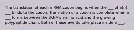 The translation of each mRNA codon begins when the ___ of a(n) ___ binds to the codon. Translation of a codon is complete when a ___ forms between the tRNA's amino acid and the growing polypeptide chain. Both of these events take place inside a ___.