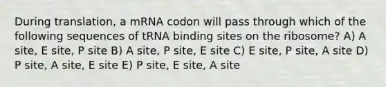 During translation, a mRNA codon will pass through which of the following sequences of tRNA binding sites on the ribosome? A) A site, E site, P site B) A site, P site, E site C) E site, P site, A site D) P site, A site, E site E) P site, E site, A site