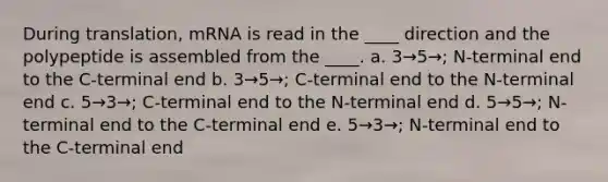 During translation, mRNA is read in the ____ direction and the polypeptide is assembled from the ____. a. 3→5→; N-terminal end to the C-terminal end b. 3→5→; C-terminal end to the N-terminal end c. 5→3→; C-terminal end to the N-terminal end d. 5→5→; N-terminal end to the C-terminal end e. 5→3→; N-terminal end to the C-terminal end