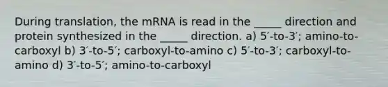 During translation, the mRNA is read in the _____ direction and protein synthesized in the _____ direction. a) 5′-to-3′; amino-to-carboxyl b) 3′-to-5′; carboxyl-to-amino c) 5′-to-3′; carboxyl-to-amino d) 3′-to-5′; amino-to-carboxyl