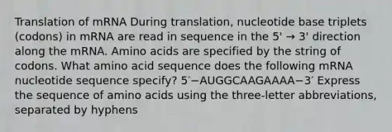 Translation of mRNA During translation, nucleotide base triplets (codons) in mRNA are read in sequence in the 5' → 3' direction along the mRNA. Amino acids are specified by the string of codons. What amino acid sequence does the following mRNA nucleotide sequence specify? 5′−AUGGCAAGAAAA−3′ Express the sequence of amino acids using the three-letter abbreviations, separated by hyphens