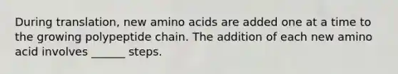 During translation, new amino acids are added one at a time to the growing polypeptide chain. The addition of each new amino acid involves ______ steps.