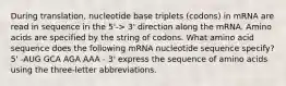 During translation, nucleotide base triplets (codons) in mRNA are read in sequence in the 5'-> 3' direction along the mRNA. Amino acids are specified by the string of codons. What amino acid sequence does the following mRNA nucleotide sequence specify? 5' -AUG GCA AGA AAA - 3' express the sequence of amino acids using the three-letter abbreviations.