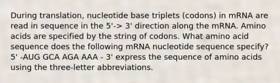 During translation, nucleotide base triplets (codons) in mRNA are read in sequence in the 5'-> 3' direction along the mRNA. Amino acids are specified by the string of codons. What amino acid sequence does the following mRNA nucleotide sequence specify? 5' -AUG GCA AGA AAA - 3' express the sequence of amino acids using the three-letter abbreviations.