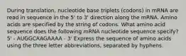 During translation, nucleotide base triplets (codons) in mRNA are read in sequence in the 5' to 3' direction along the mRNA. Amino acids are specified by the string of codons. What amino acid sequence does the following mRNA nucleotide sequence specify? 5' - AUGGCAAGAAAA - 3' Express the sequence of amino acids using the three letter abbreviations, separated by hyphens.